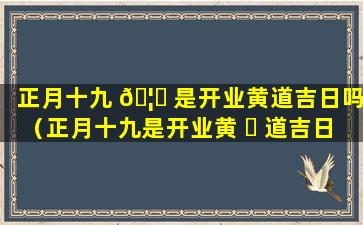 正月十九 🦟 是开业黄道吉日吗（正月十九是开业黄 ☘ 道吉日吗为什么）